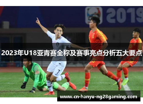 2023年U18亚青赛全称及赛事亮点分析五大要点