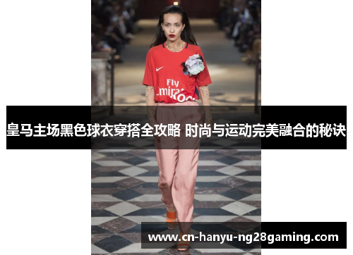 皇马主场黑色球衣穿搭全攻略 时尚与运动完美融合的秘诀