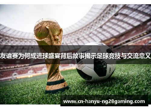 友谊赛为何成进球盛宴背后故事揭示足球竞技与交流意义