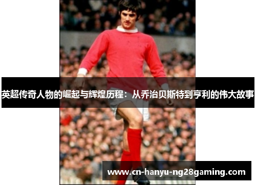 英超传奇人物的崛起与辉煌历程：从乔治贝斯特到亨利的伟大故事