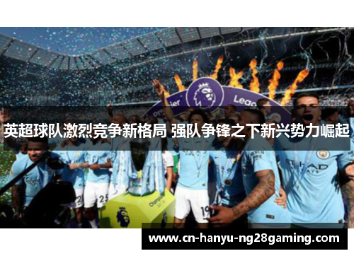 英超球队激烈竞争新格局 强队争锋之下新兴势力崛起