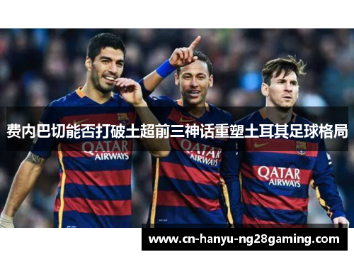 费内巴切能否打破土超前三神话重塑土耳其足球格局