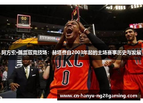 阿方索·佩雷兹竞技场:赫塔费自2003年起的主场赛事历史与发展 阿方索·佩雷兹竞技场:赫塔费自2003年起的主场赛事历史与发展