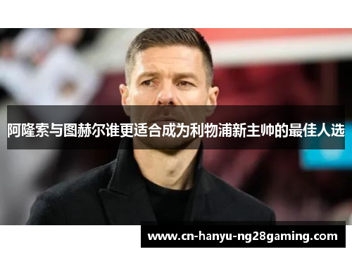 阿隆索与图赫尔谁更适合成为利物浦新主帅的最佳人选