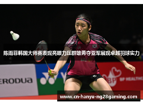 陈雨菲韩国大师赛表现亮眼力压群雄勇夺亚军展现卓越羽球实力