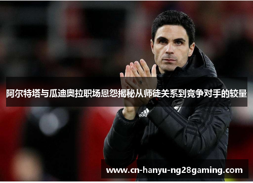 阿尔特塔与瓜迪奥拉职场恩怨揭秘从师徒关系到竞争对手的较量