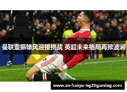 曼联重振雄风迎接挑战 英超未来格局再掀波澜