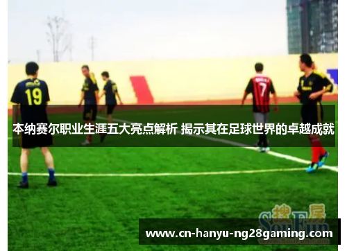 本纳赛尔职业生涯五大亮点解析 揭示其在足球世界的卓越成就