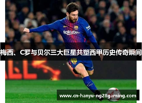 梅西、C罗与贝尔三大巨星共塑西甲历史传奇瞬间
