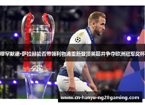 穆罕默德·萨拉赫能否带领利物浦重新登顶英超并争夺欧洲冠军奖杯