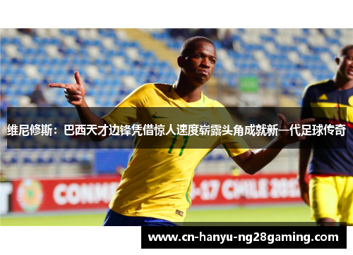 维尼修斯：巴西天才边锋凭借惊人速度崭露头角成就新一代足球传奇