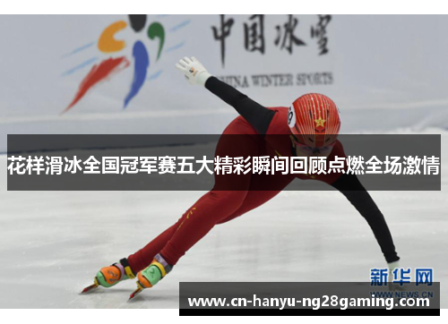花样滑冰全国冠军赛五大精彩瞬间回顾点燃全场激情