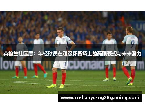 英格兰社区盾：年轻球员在超级杯赛场上的亮眼表现与未来潜力