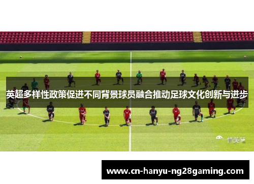 英超多样性政策促进不同背景球员融合推动足球文化创新与进步 英超多样性政策促进不同背景球员融合推动足球文化创新与进步
