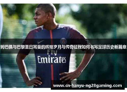 姆巴佩与巴黎圣日耳曼的辉煌岁月与传奇征程如何书写足球历史新篇章