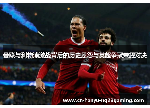 曼联与利物浦激战背后的历史恩怨与英超争冠荣耀对决