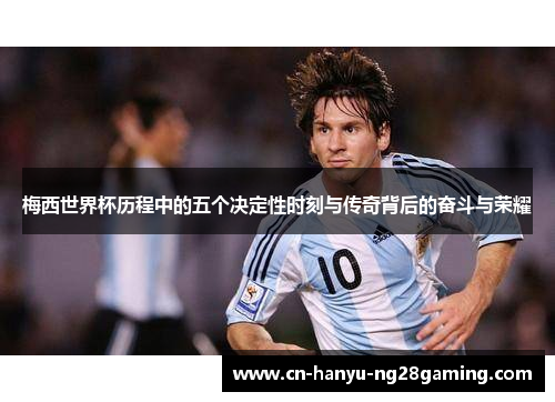 梅西世界杯历程中的五个决定性时刻与传奇背后的奋斗与荣耀