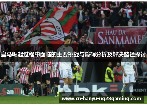 皇马崛起过程中面临的主要挑战与障碍分析及解决路径探讨 皇马崛起过程中面临的主要挑战与障碍分析及解决路径探讨