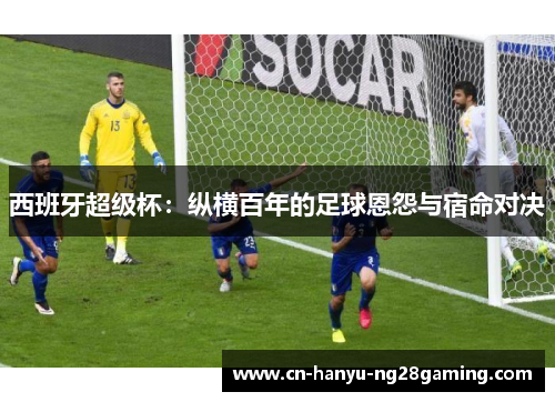 西班牙超级杯：纵横百年的足球恩怨与宿命对决