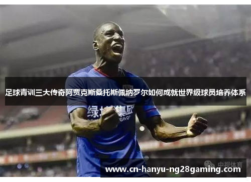 足球青训三大传奇阿贾克斯桑托斯佩纳罗尔如何成就世界级球员培养体系