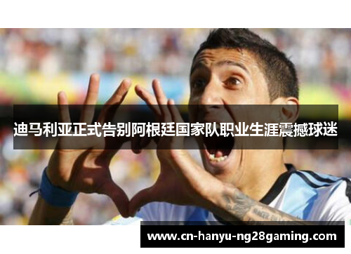 迪马利亚正式告别阿根廷国家队职业生涯震撼球迷