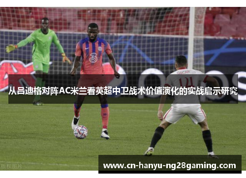 从吕迪格对阵AC米兰看英超中卫战术价值演化的实战启示研究