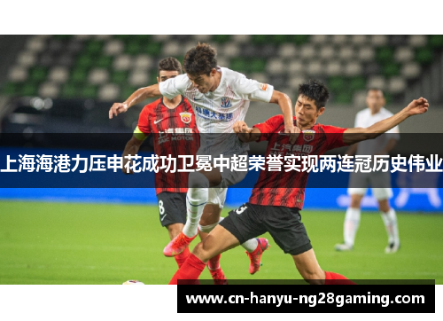 上海海港力压申花成功卫冕中超荣誉实现两连冠历史伟业