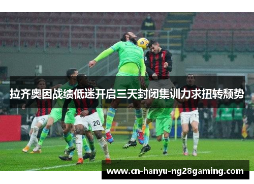 拉齐奥因战绩低迷开启三天封闭集训力求扭转颓势